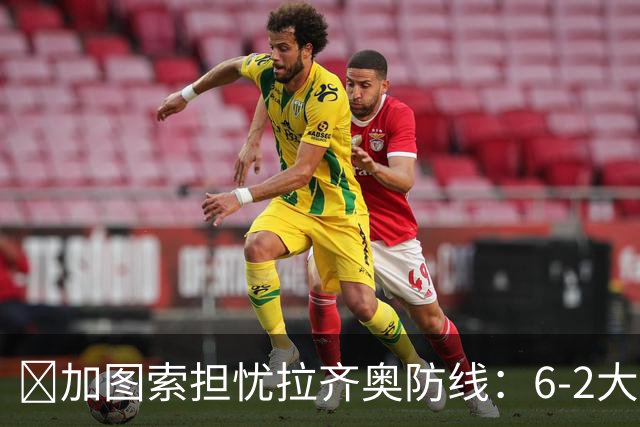 ​加图索担忧拉齐奥防线：6-2大胜背后仍有隐忧