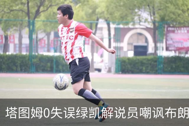塔图姆0失误绿凯解说员嘲讽布朗！40+8创六纪录 费帅直言本该没绝杀