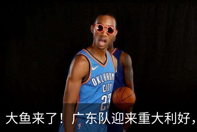 大鱼来了！广东队迎来重大利好，NBA全明星内线驰援亚帅？